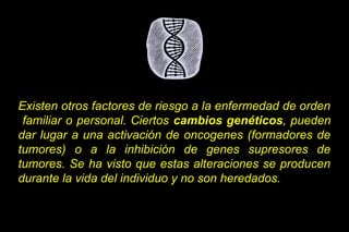 Existen otros factores de riesgo a la enfermedad de orden
familiar o personal. Ciertos cambios genéticos, pueden
dar lugar a una activación de oncogenes (formadores de
tumores) o a la inhibición de genes supresores de
tumores. Se ha visto que estas alteraciones se producen
durante la vida del individuo y no son heredados.
 