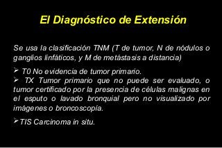 El Diagnóstico de Extensión
Se usa la clasificación TNM (T de tumor, N de nódulos o
ganglios linfáticos, y M de metástasis a distancia)
 T0 No evidencia de tumor primario.
 TX Tumor primario que no puede ser evaluado, o
tumor certificado por la presencia de células malignas en
el esputo o lavado bronquial pero no visualizado por
imágenes o broncoscopía.
TIS Carcinoma in situ.
 