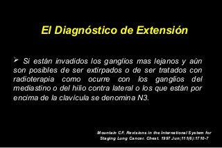 El Diagnóstico de Extensión
 Si están invadidos los ganglios mas lejanos y aún
son posibles de ser extirpados o de ser tratados con
radioterapia como ocurre con los ganglios del
mediastino o del hilio contra lateral o los que están por
encima de la clavícula se denomina N3.
Mountain CF. Revisions in the International System for
Staging Lung Cancer. Chest. 1997 Jun;111(6):1710-7
 