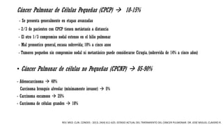 Cáncer Pulmonar de Células Pequeñas (CPCP)  10-15%
- Se presenta generalmente en etapas avanzadas
- 2/3 de pacientes con CPCP tienen metástasis a distancia
- El otro 1/3 compromiso nodal extenso en el hilio pulmonar
- Mal pronostico general, escasa sobrevida; 10% a cinco anos
- Tumores pequeños sin compromiso nodal ni metastásico puede considerarse Cirugía. (sobrevida de 14% a cinco años)
• Cáncer Pulmonar de células no Pequeñas (CPCNP)  85-90%
- Adenocarcinoma  40%
Carcinoma bronquio alveolar (mínimamente invasor)  5%
- Carcinoma escamoso  25%
- Carcinoma de células grandes  10%
REV. MED. CLIN. CONDES - 2013; 24(4) 611-625. ESTADO ACTUAL DEL TRATAMIENTO DEL CÁNCER PULMONAR. DR. JOSÉ MIGUEL CLAVERO R.
 
