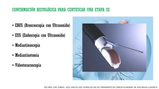 CONFIRMACIÓN HISTOLÓGICA PARA CERTIFICAR UNA ETAPA III
• EBUS (Broncoscopia con Ultrasonido)
• EUS (Endoscopia con Ultrasonido)
• Mediastinoscopia
• Mediastinotomia
• Videotoracoscopia
REV. MED. CLIN. CONDES - 2013; 24(4) 611-625. ESTADO ACTUAL DEL TRATAMIENTO DEL CÁNCER PULMONAR. DR. JOSÉ MIGUEL CLAVERO R.
 