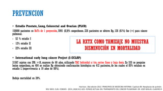 PREVENCION
• Estudio Prostate, Lung, Colorectal and Ovarian (PLCO)
150000 pacientes co RxTx de 1 proyección, 5991 (8,9)% sospechosos. 226 pacientes se obtuvo Bp, 126 (61%) fue (+) para cáncer
pulmonar.
- 52 % estadio I
- 12% estadio II
- 22% estadio III
• International early lung cáncer Project (I-ECLAP)
31567 sujetos con IPA >10, mayores de 60 años, utilizando TAC helicoidal s/cte, cortes finos y baja dosis. En 535 se pesquiso
lesion sospechosa, en 484 se realizo Bp obteniendo confirmación histológica en 412 pacientes, de los cuales el 85% estaban en
estadio I. (supervivencia a 10 años de 88%).
Redujo mortalidad en 20%.
Harrison. 18a edición 2012. PRINCIPIOS DE MEDICINA INTERNA. Capítulo 89. Neoplasias de pulmón.
REV. MED. CLIN. CONDES - 2013; 24(4) 611-625. ESTADO ACTUAL DEL TRATAMIENTO DEL CÁNCER PULMONAR. DR. JOSÉ MIGUEL CLAVERO R
LA RXTX COMO TAMIZAJE NO MUESTRA
DISMINUCIÓN EN MORTALIDAD
 