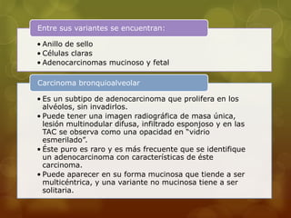 Entre sus variantes se encuentran: 
• Anillo de sello 
• Células claras 
• Adenocarcinomas mucinoso y fetal 
Carcinoma bronquioalveolar 
• Es un subtipo de adenocarcinoma que prolifera en los 
alvéolos, sin invadirlos. 
• Puede tener una imagen radiográfica de masa única, 
lesión multinodular difusa, infiltrado esponjoso y en las 
TAC se observa como una opacidad en “vidrio 
esmerilado”. 
• Éste puro es raro y es más frecuente que se identifique 
un adenocarcinoma con características de éste 
carcinoma. 
• Puede aparecer en su forma mucinosa que tiende a ser 
multicéntrica, y una variante no mucinosa tiene a ser 
solitaria. 
 