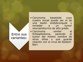 Entre sus 
variantes: 
• Carcinoma basaloide cuyo 
cuadro inicial puede ser el de 
una lesión endobronquial y 
remedar a un tumor 
neuroendocrino de alto grado. 
• Carcinoma similar al 
linfoepitelioma, parecido al 
tumor del mismo nombre de 
otros sitios y que guarda 
relación con el virus de Epstein- 
Barr. 
 