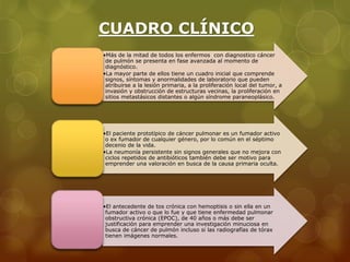 CUADRO CLÍNICO 
•Más de la mitad de todos los enfermos con diagnostico cáncer 
de pulmón se presenta en fase avanzada al momento de 
diagnóstico. 
•La mayor parte de ellos tiene un cuadro inicial que comprende 
signos, síntomas y anormalidades de laboratorio que pueden 
atribuirse a la lesión primaria, a la proliferación local del tumor, a 
invasión y obstrucción de estructuras vecinas, la proliferación en 
sitios metastásicos distantes o algún síndrome paraneoplásico. 
•El paciente prototípico de cáncer pulmonar es un fumador activo 
o ex fumador de cualquier género, por lo común en el séptimo 
decenio de la vida. 
•La neumonía persistente sin signos generales que no mejora con 
ciclos repetidos de antibióticos también debe ser motivo para 
emprender una valoración en busca de la causa primaria oculta. 
•El antecedente de tos crónica con hemoptisis o sin ella en un 
fumador activo o que lo fue y que tiene enfermedad pulmonar 
obstructiva crónica (EPOC), de 40 años o más debe ser 
justificación para emprender una investigación minuciosa en 
busca de cáncer de pulmón incluso si las radiografías de tórax 
tienen imágenes normales. 
 