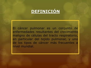 DEFINICIÓN 
El cáncer pulmonar es un conjunto de 
enfermedades resultantes del crecimiento 
maligno de células del tracto respiratorio, 
en particular del tejido pulmonar, y uno 
de los tipos de cáncer más frecuentes a 
nivel mundial. 
 