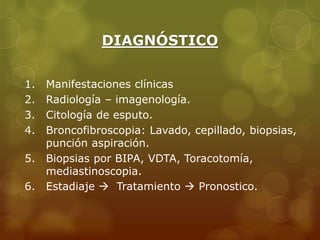 DIAGNÓSTICO 
1. Manifestaciones clínicas 
2. Radiología – imagenología. 
3. Citología de esputo. 
4. Broncofibroscopia: Lavado, cepillado, biopsias, 
punción aspiración. 
5. Biopsias por BIPA, VDTA, Toracotomía, 
mediastinoscopia. 
6. Estadiaje  Tratamiento  Pronostico. 
 