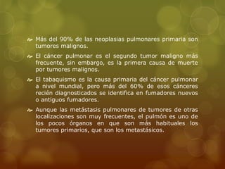  Más del 90% de las neoplasias pulmonares primaria son 
tumores malignos. 
 El cáncer pulmonar es el segundo tumor maligno más 
frecuente, sin embargo, es la primera causa de muerte 
por tumores malignos. 
 El tabaquismo es la causa primaria del cáncer pulmonar 
a nivel mundial, pero más del 60% de esos cánceres 
recién diagnosticados se identifica en fumadores nuevos 
o antiguos fumadores. 
 Aunque las metástasis pulmonares de tumores de otras 
localizaciones son muy frecuentes, el pulmón es uno de 
los pocos órganos en que son más habituales los 
tumores primarios, que son los metastásicos. 
 