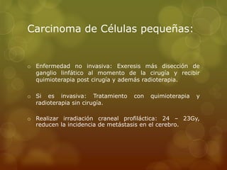 Carcinoma de Células pequeñas: 
o Enfermedad no invasiva: Exeresis más disección de 
ganglio linfático al momento de la cirugía y recibir 
quimioterapia post cirugía y además radioterapia. 
o Si es invasiva: Tratamiento con quimioterapia y 
radioterapia sin cirugía. 
o Realizar irradiación craneal profiláctica: 24 – 23Gy, 
reducen la incidencia de metástasis en el cerebro. 
 