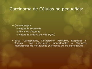 Carcinoma de Células no pequeñas: 
 Quimioterapia 
Mejora la sobrevida 
Alivia los síntomas 
Mejora la calidad de vida (QOL) 
 2010: Carboplatino, Cistaplatino, Paclitaxel, Etoposido + 
Terapia con anticuerpos monoclonales o fármacos 
moduladores de mutaciones (Fármacos de 3ra generación). 
 