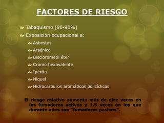 FACTORES DE RIESGO 
 Tabaquismo (80-90%) 
 Exposición ocupacional a: 
 Asbestos 
 Arsénico 
 Bisclorometil éter 
 Cromo hexavalente 
 Ipérita 
 Niquel 
 Hidrocarburos aromáticos policíclicos 
El riesgo relativo aumenta más de diez veces en 
los fumadores activos y 1.5 veces en los que 
durante años son “fumadores pasivos”. 
 