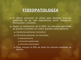 FISIOPATOLOGÍA 
 El cáncer pulmonar se utiliza para designar tumores 
epiteliales de las vías respiratorias como: bronquios, 
bronquiolos y alvéolos. 
 Según la clasificación de la OMS, los cánceres epiteliales 
de pulmón consisten en cuatro grandes tipos celulares: 
 Carcinoma pulmonar microcítico 
 Carcinoma pulmonar no microcítico 
 Adenocarcinoma 
 Carcinoma epidermoide 
 Carcinoma macrocelular 
 Éstas incluyen el 90% de todos los cánceres epiteliales de 
pulmón. 
 