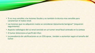 • Tc es muy sensible a las lesiones focales y es también la técnica mas sensible para
caracterizar el realce renal.
• Las lesiones que no adquieren realce se consideran típicamente benignas* (requieren
seguimiento)
• Aspecto radiologico del ca renal consiste en un tumor renal focal centrado en la corteza
• El tumor distorsiona el perfil del riñon
• La prevalencia de calcificaciones es un 25% aprox , tienden a aumentar según el tamaño del
tumor
 