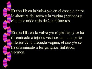 Etapa II: en la vulva y/o en el espacio entre
la abertura del recto y la vagina (perineo) y
el tumor mide más de 2 centímetros.
Etapa III: en la vulva y/o el perineo y se ha
diseminado a tejidos vecinos como la parte
inferior de la uretra,la vagina, el ano y/o se
ha diseminado a los ganglios linfáticos
vecinos.
 