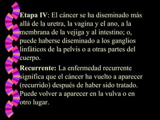 Etapa IV: El cáncer se ha diseminado más
allá de la uretra, la vagina y el ano, a la
membrana de la vejiga y al intestino; o,
puede haberse diseminado a los ganglios
linfáticos de la pelvis o a otras partes del
cuerpo.
Recurrente: La enfermedad recurrente
significa que el cáncer ha vuelto a aparecer
(recurrido) después de haber sido tratado.
Puede volver a aparecer en la vulva o en
otro lugar.
 