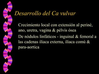 Desarrollo del Ca vulvar
Crecimiento local con extensión al periné,
ano, uretra, vagina & pélvis ósea
De nódulos linfáticos - inguinal & femoral a
las cadenas iliaca externa, iliaca comú &
para-aortica
 