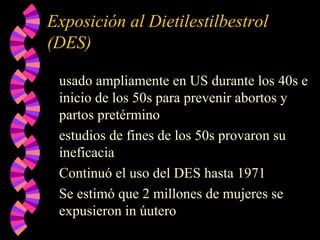 Exposición al Dietilestilbestrol
(DES)
usado ampliamente en US durante los 40s e
inicio de los 50s para prevenir abortos y
partos pretérmino
estudios de fines de los 50s provaron su
ineficacia
Continuó el uso del DES hasta 1971
Se estimó que 2 millones de mujeres se
expusieron in úutero
 
