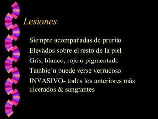 Lesiones
Siempre acompañadas de prurito
Elevados sobre el resto de la piel
Gris, blanco, rojo o pigmentado
Tambie´n puede verse verrucoso
INVASIVO- todos los anteriores más
ulcerados & sangrantes
 