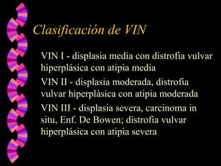 Clasificación de VIN
VIN I - displasia media con distrofia vulvar
hiperplásica con atipia media
VIN II - displasia moderada, distrofia
vulvar hiperplásica con atipia moderada
VIN III - displasia severa, carcinoma in
situ, Enf. De Bowen; distrofia vulvar
hiperplásica con atipia severa
 