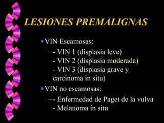 LESIONES PREMALIGNAS
•VIN Escamosas:
–- VIN 1 (displasia leve)
- VIN 2 (displasia moderada)
- VIN 3 (displasia grave y
carcinoma in situ)
•VIN no escamosas:
–- Enfermedad de Paget de la vulva
- Melanoma in situ
 
