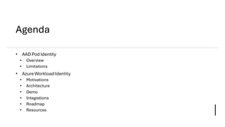 Agenda
• AAD Pod Identity
• Overview
• Limitations
• Azure Workload Identity
• Motivations
• Architecture
• Demo
• Integra...