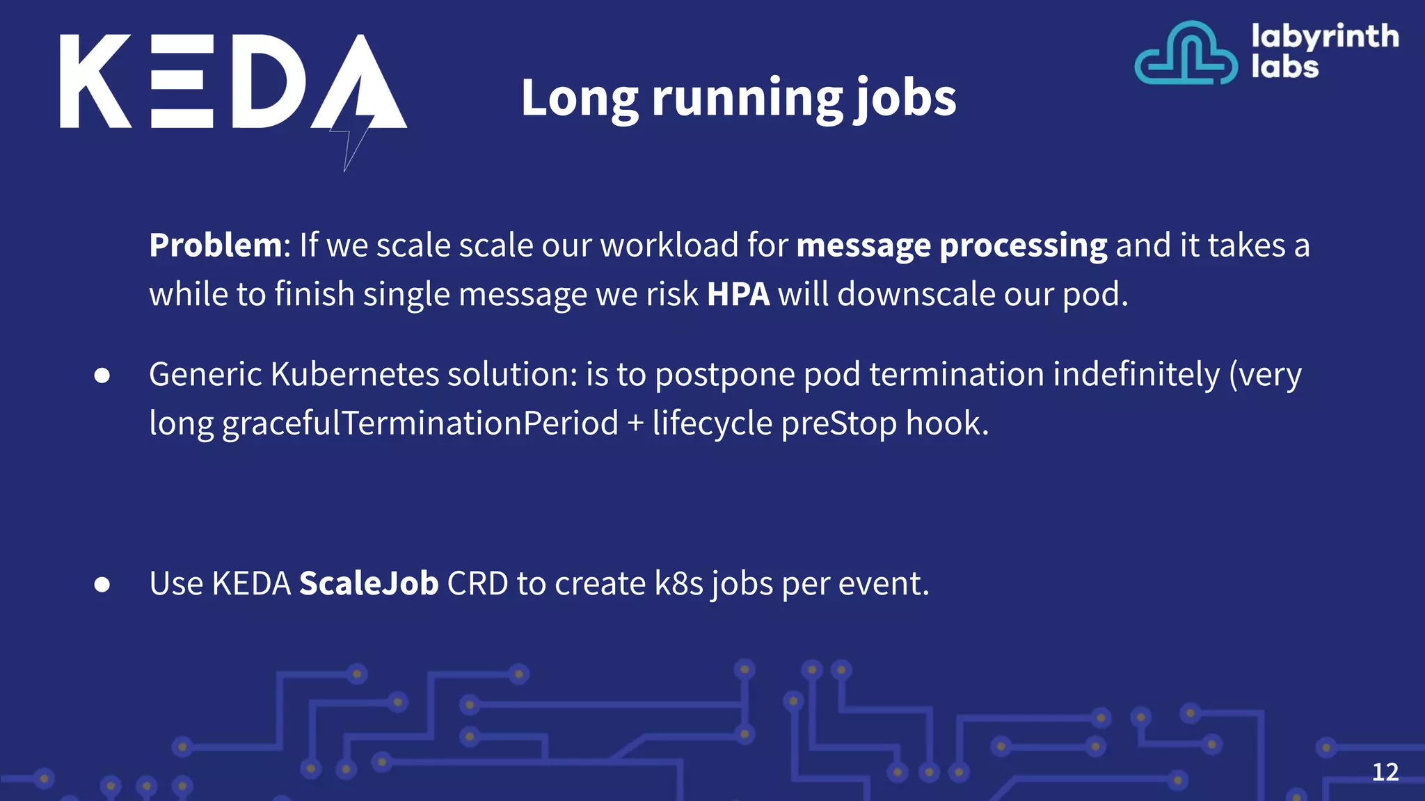 Long running jobs
Problem: If we scale scale our workload for message processing and it takes a
while to finish single message we risk HPA will downscale our pod.
● Generic Kubernetes solution: is to postpone pod termination indefinitely (very
long gracefulTerminationPeriod + lifecycle preStop hook.
● Use KEDA ScaleJob CRD to create k8s jobs per event.
12
 