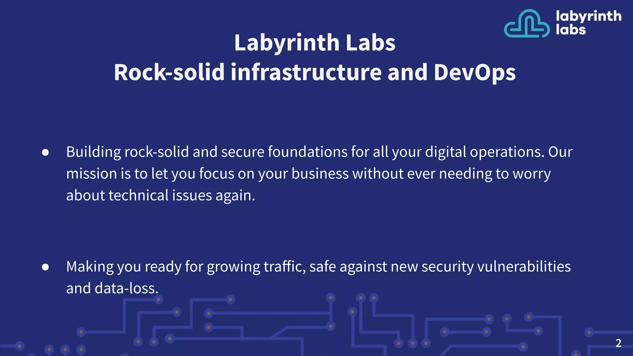 Labyrinth Labs
Rock-solid infrastructure and DevOps
● Building rock-solid and secure foundations for all your digital operations. Our
mission is to let you focus on your business without ever needing to worry
about technical issues again.
● Making you ready for growing traﬀic, safe against new security vulnerabilities
and data-loss.
2
 
