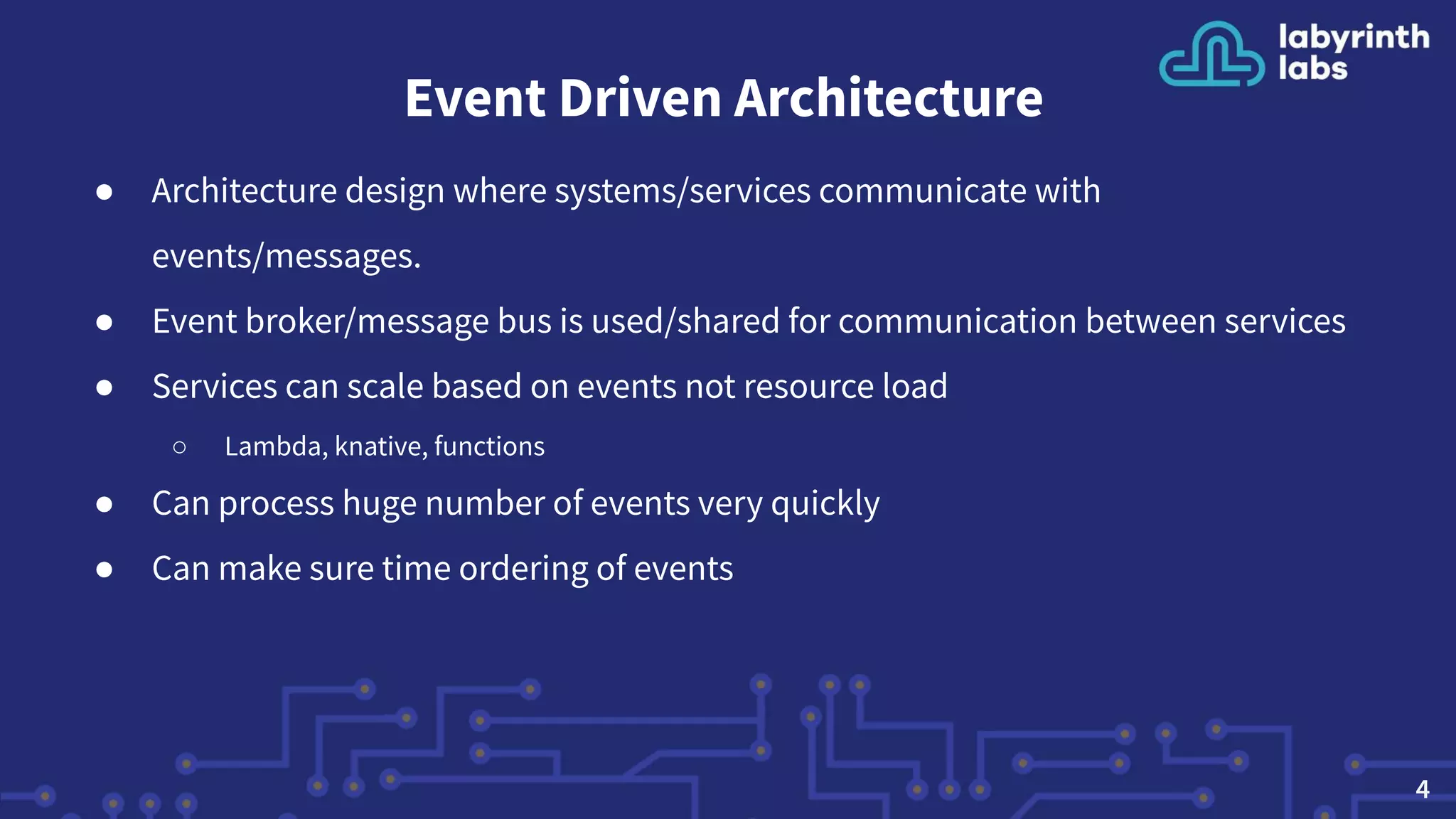 Event Driven Architecture
● Architecture design where systems/services communicate with
events/messages.
● Event broker/message bus is used/shared for communication between services
● Services can scale based on events not resource load
○ Lambda, knative, functions
● Can process huge number of events very quickly
● Can make sure time ordering of events
4
 