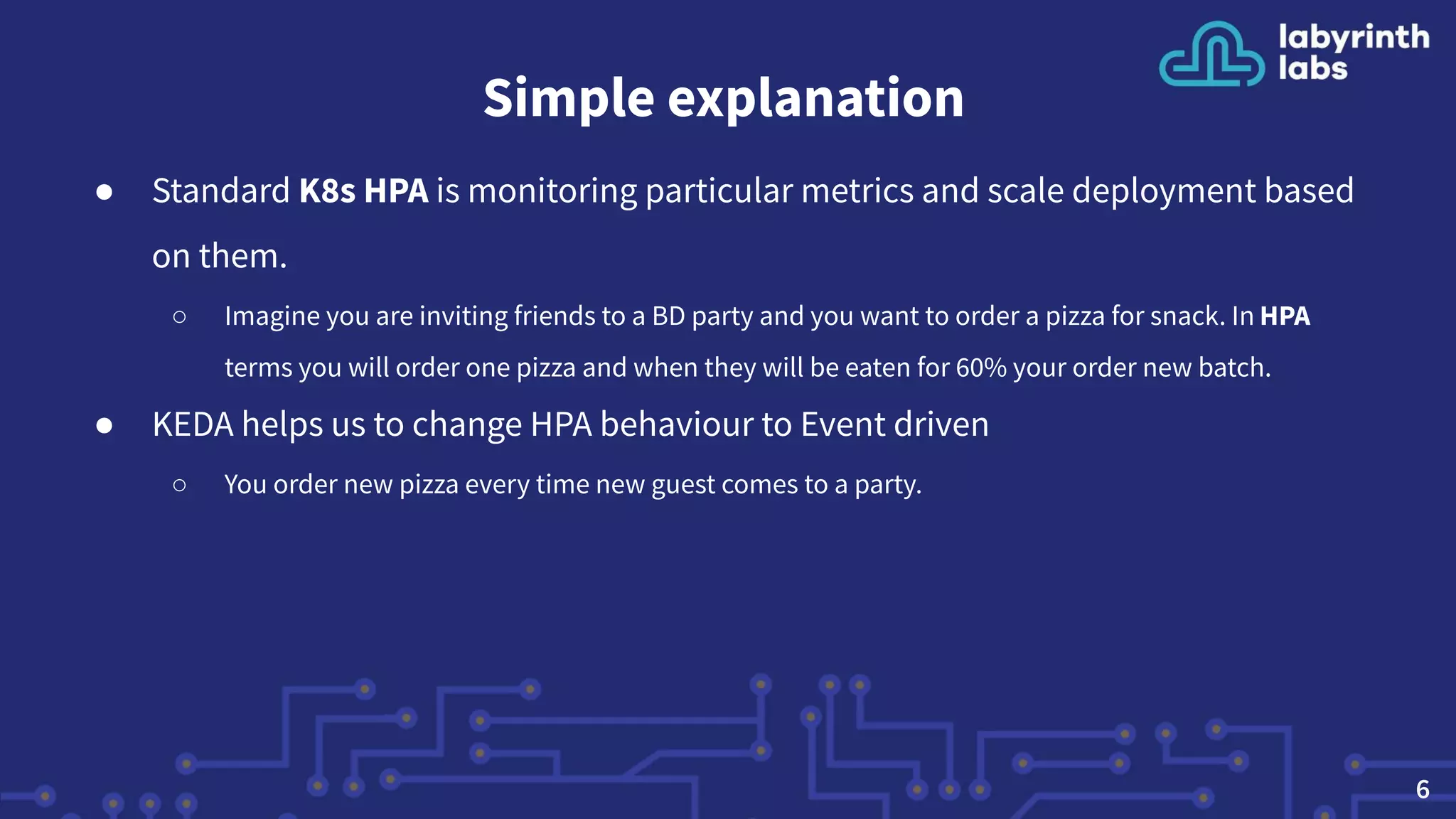 Simple explanation
● Standard K8s HPA is monitoring particular metrics and scale deployment based
on them.
○ Imagine you are inviting friends to a BD party and you want to order a pizza for snack. In HPA
terms you will order one pizza and when they will be eaten for 60% your order new batch.
● KEDA helps us to change HPA behaviour to Event driven
○ You order new pizza every time new guest comes to a party.
6
 
