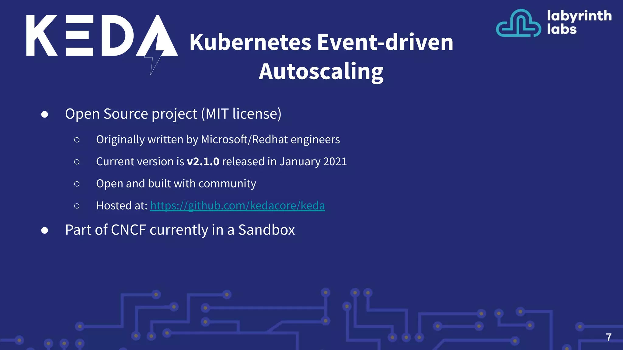 Kubernetes Event-driven
Autoscaling
● Open Source project (MIT license)
○ Originally written by Microsoft/Redhat engineers
○ Current version is v2.1.0 released in January 2021
○ Open and built with community
○ Hosted at: https://github.com/kedacore/keda
● Part of CNCF currently in a Sandbox
7
 
