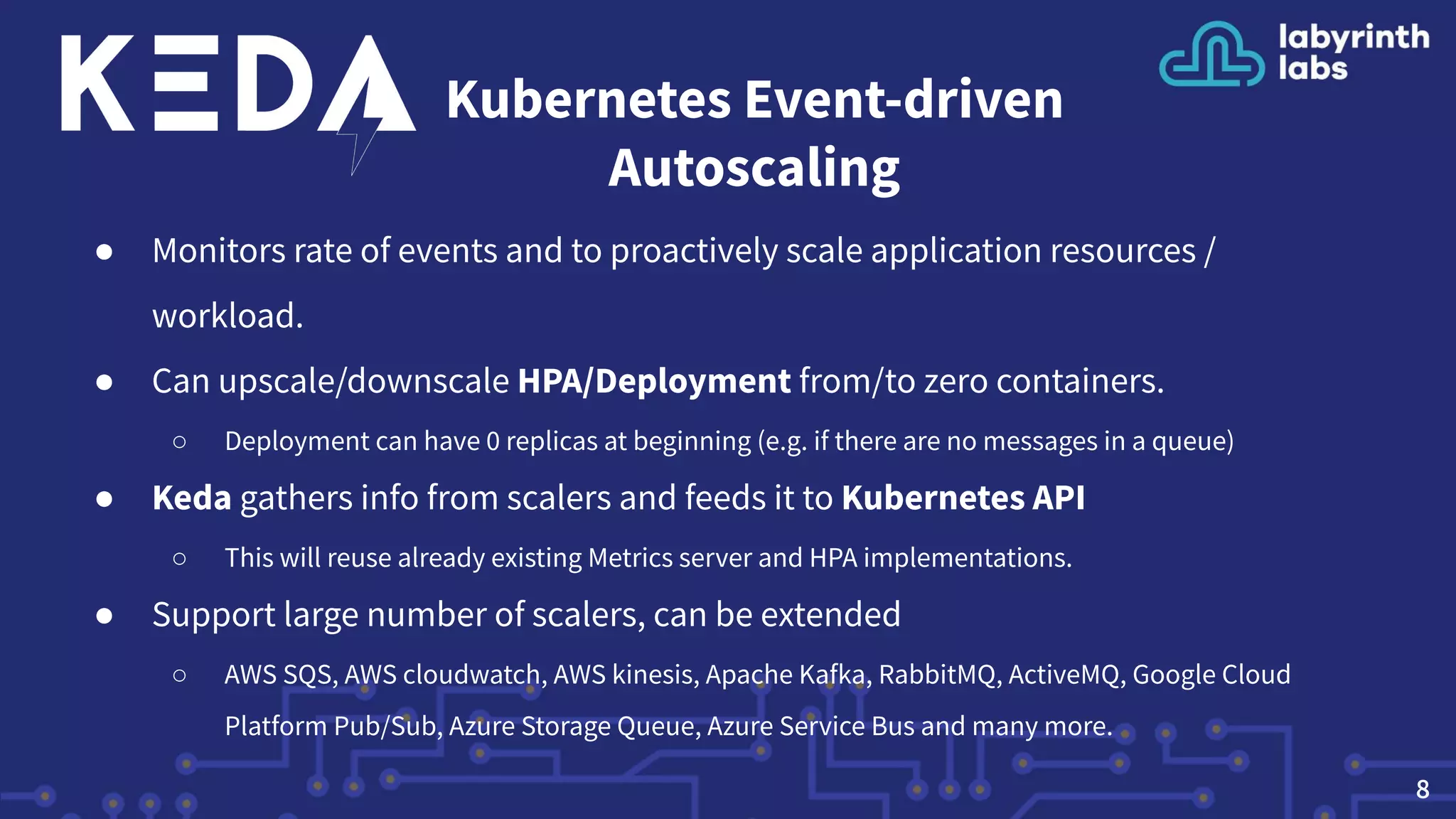 Kubernetes Event-driven
Autoscaling
● Monitors rate of events and to proactively scale application resources /
workload.
● Can upscale/downscale HPA/Deployment from/to zero containers.
○ Deployment can have 0 replicas at beginning (e.g. if there are no messages in a queue)
● Keda gathers info from scalers and feeds it to Kubernetes API
○ This will reuse already existing Metrics server and HPA implementations.
● Support large number of scalers, can be extended
○ AWS SQS, AWS cloudwatch, AWS kinesis, Apache Kafka, RabbitMQ, ActiveMQ, Google Cloud
Platform Pub/Sub, Azure Storage Queue, Azure Service Bus and many more.
8
 