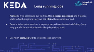 Long running jobs
Problem: If we scale scale our workload for message processing and it takes a
while to finish single message we risk HPA will downscale our pod.
● Generic Kubernetes solution: is to postpone pod termination indefinitely (very
long gracefulTerminationPeriod + lifecycle preStop hook.
● Use KEDA ScaleJob CRD to create k8s jobs per event.
12
 