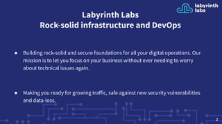 Labyrinth Labs
Rock-solid infrastructure and DevOps
● Building rock-solid and secure foundations for all your digital operations. Our
mission is to let you focus on your business without ever needing to worry
about technical issues again.
● Making you ready for growing traﬀic, safe against new security vulnerabilities
and data-loss.
2
 