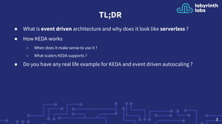 TL;DR
● What is event driven architecture and why does it look like serverless ?
● How KEDA works
○ When does it make sense to use it ?
○ What scalers KEDA supports ?
● Do you have any real life example for KEDA and event driven autoscaling ?
3
 