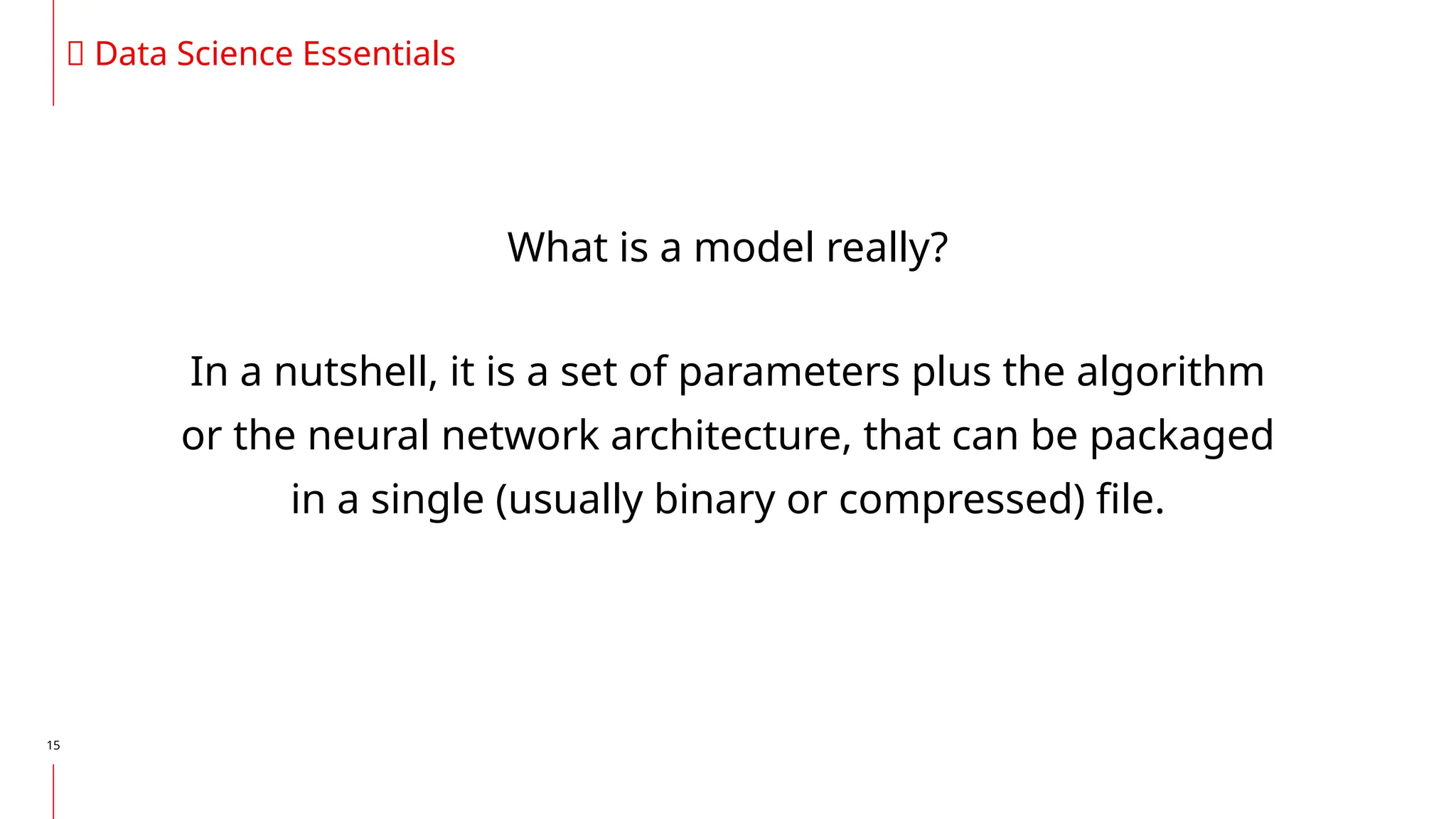 15
🔥 Data Science Essentials
What is a model really?
In a nutshell, it is a set of parameters plus the algorithm
or the neural network architecture, that can be packaged
in a single (usually binary or compressed) file.
 