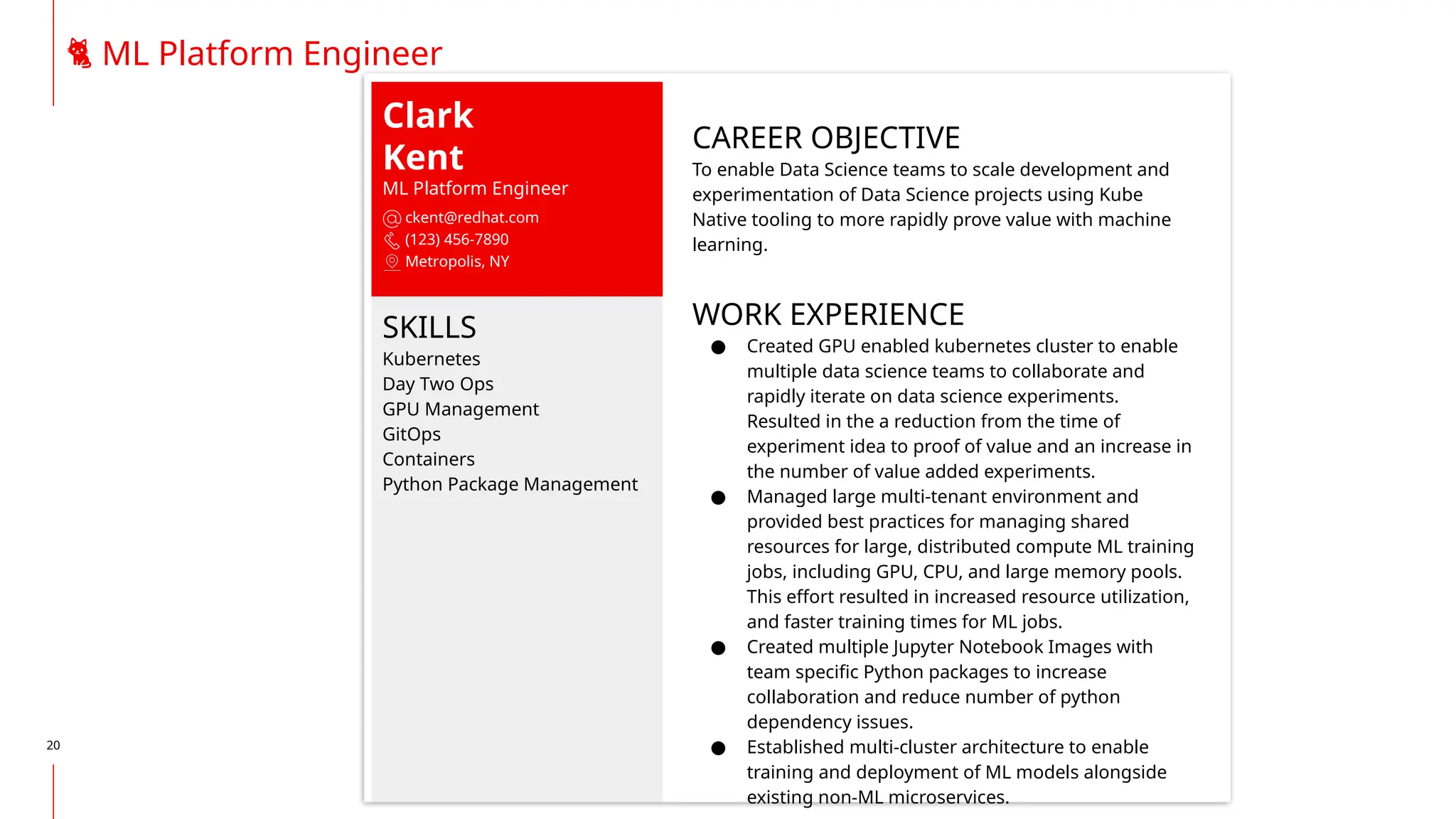 20
Clark
Kent
ML Platform Engineer
ckent@redhat.com
(123) 456-7890
Metropolis, NY
SKILLS
Kubernetes
Day Two Ops
GPU Management
GitOps
Containers
Python Package Management
CAREER OBJECTIVE
To enable Data Science teams to scale development and
experimentation of Data Science projects using Kube
Native tooling to more rapidly prove value with machine
learning.
WORK EXPERIENCE
● Created GPU enabled kubernetes cluster to enable
multiple data science teams to collaborate and
rapidly iterate on data science experiments.
Resulted in the a reduction from the time of
experiment idea to proof of value and an increase in
the number of value added experiments.
● Managed large multi-tenant environment and
provided best practices for managing shared
resources for large, distributed compute ML training
jobs, including GPU, CPU, and large memory pools.
This effort resulted in increased resource utilization,
and faster training times for ML jobs.
● Created multiple Jupyter Notebook Images with
team specific Python packages to increase
collaboration and reduce number of python
dependency issues.
● Established multi-cluster architecture to enable
training and deployment of ML models alongside
existing non-ML microservices.
🐈 ML Platform Engineer
 