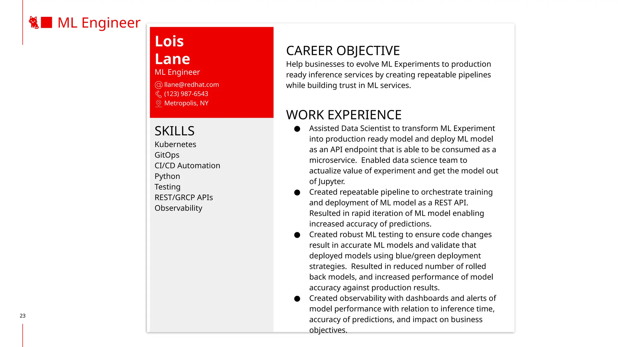 23
🐈‍
⬛ ML Engineer
Lois
Lane
ML Engineer
llane@redhat.com
(123) 987-6543
Metropolis, NY
SKILLS
Kubernetes
GitOps
CI/CD Automation
Python
Testing
REST/GRCP APIs
Observability
CAREER OBJECTIVE
Help businesses to evolve ML Experiments to production
ready inference services by creating repeatable pipelines
while building trust in ML services.
WORK EXPERIENCE
● Assisted Data Scientist to transform ML Experiment
into production ready model and deploy ML model
as an API endpoint that is able to be consumed as a
microservice. Enabled data science team to
actualize value of experiment and get the model out
of Jupyter.
● Created repeatable pipeline to orchestrate training
and deployment of ML model as a REST API.
Resulted in rapid iteration of ML model enabling
increased accuracy of predictions.
● Created robust ML testing to ensure code changes
result in accurate ML models and validate that
deployed models using blue/green deployment
strategies. Resulted in reduced number of rolled
back models, and increased performance of model
accuracy against production results.
● Created observability with dashboards and alerts of
model performance with relation to inference time,
accuracy of predictions, and impact on business
objectives.
 