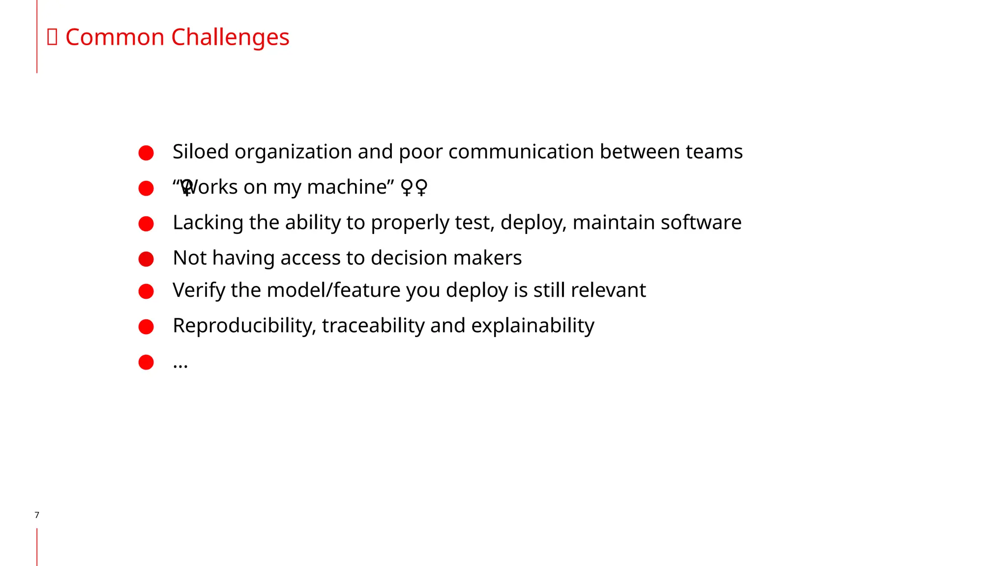 ● Siloed organization and poor communication between teams
● “Works on my machine” ‍
♀️
‍
️
‍
♀️
‍
♀️
‍
♀️
‍
♀️
‍
♀️
‍
♀️
‍
♀️
‍
♀️
‍
♀️
‍
♀️
‍
♀️
‍
♀️ ‍
♀️
● Lacking the ability to properly test, deploy, maintain software
● Not having access to decision makers
● Verify the model/feature you deploy is still relevant
● Reproducibility, traceability and explainability
● ...
7
🙊 Common Challenges
 