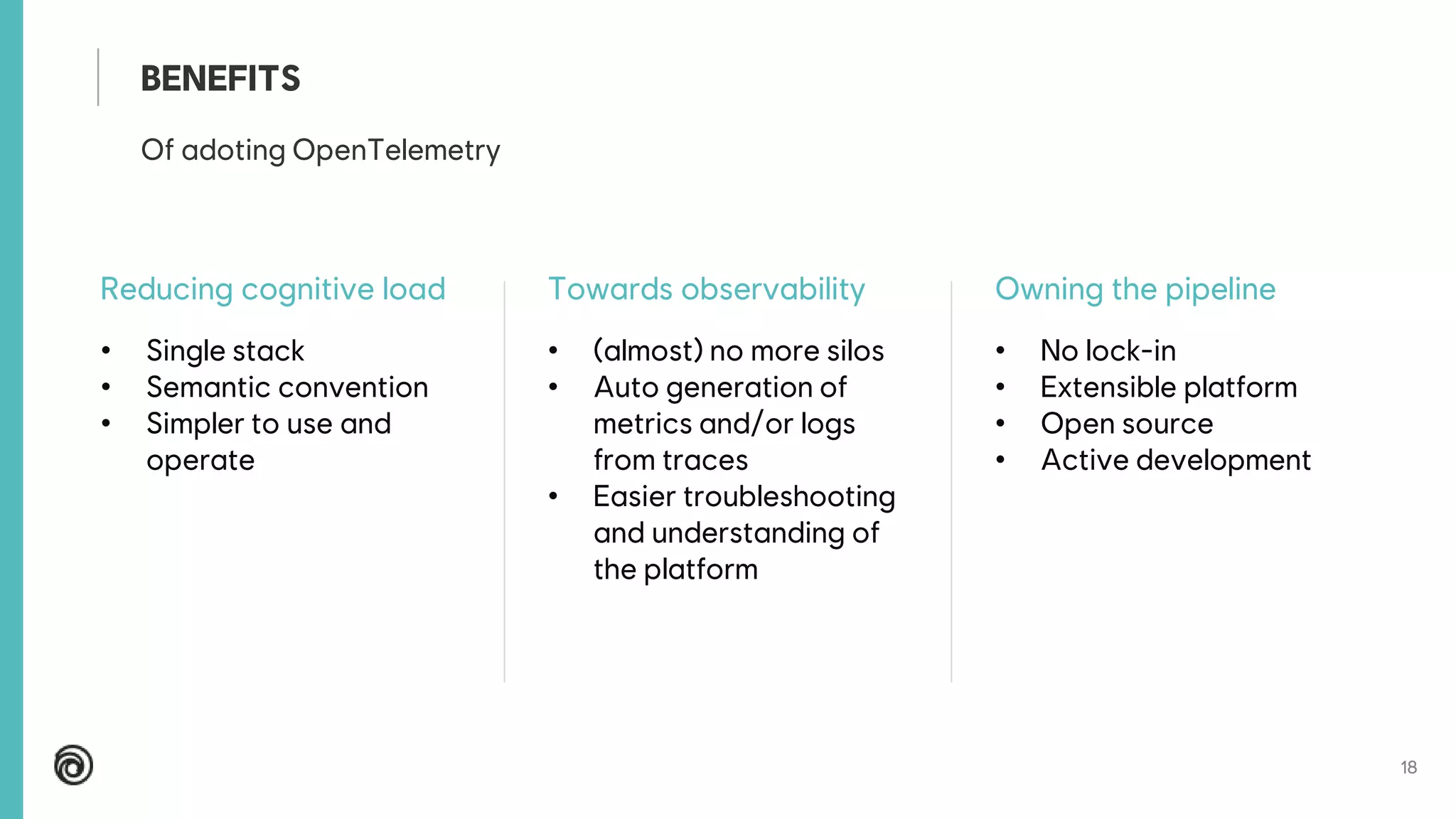 18
Reducing cognitive load
• Single stack
• Semantic convention
• Simpler to use and
operate
Towards observability
• (almost) no more silos
• Auto generation of
metrics and/or logs
from traces
• Easier troubleshooting
and understanding of
the platform
Owning the pipeline
• No lock-in
• Extensible platform
• Open source
• Active development
Of adoting OpenTelemetry
BENEFITS
 