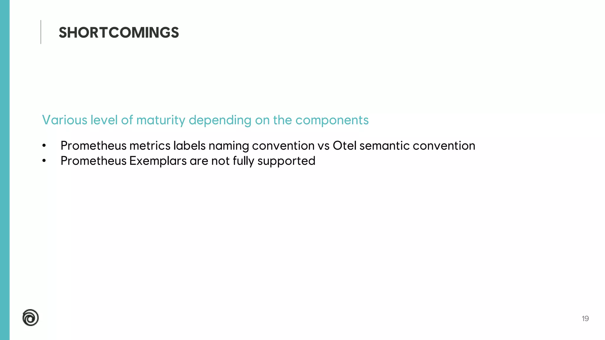 19
Various level of maturity depending on the components
• Prometheus metrics labels naming convention vs Otel semantic convention
• Prometheus Exemplars are not fully supported
SHORTCOMINGS
 
