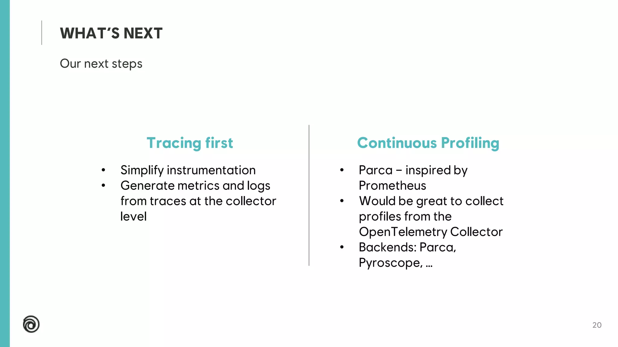 20
Our next steps
WHAT’S NEXT
Tracing first
• Simplify instrumentation
• Generate metrics and logs
from traces at the collector
level
Continuous Profiling
• Parca – inspired by
Prometheus
• Would be great to collect
profiles from the
OpenTelemetry Collector
• Backends: Parca,
Pyroscope, …
 