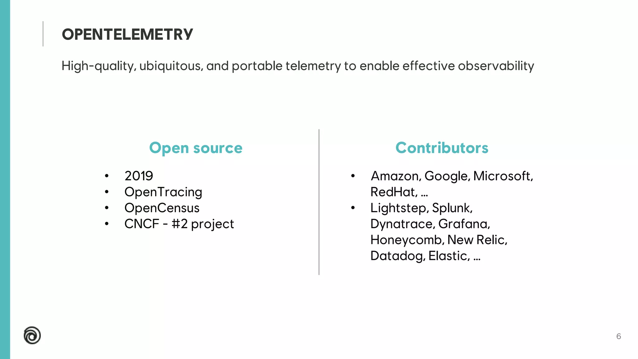 6
High-quality, ubiquitous, and portable telemetry to enable effective observability
OPENTELEMETRY
Open source
• 2019
• OpenTracing
• OpenCensus
• CNCF - #2 project
Contributors
• Amazon, Google, Microsoft,
RedHat, …
• Lightstep, Splunk,
Dynatrace, Grafana,
Honeycomb, New Relic,
Datadog, Elastic, …
 
