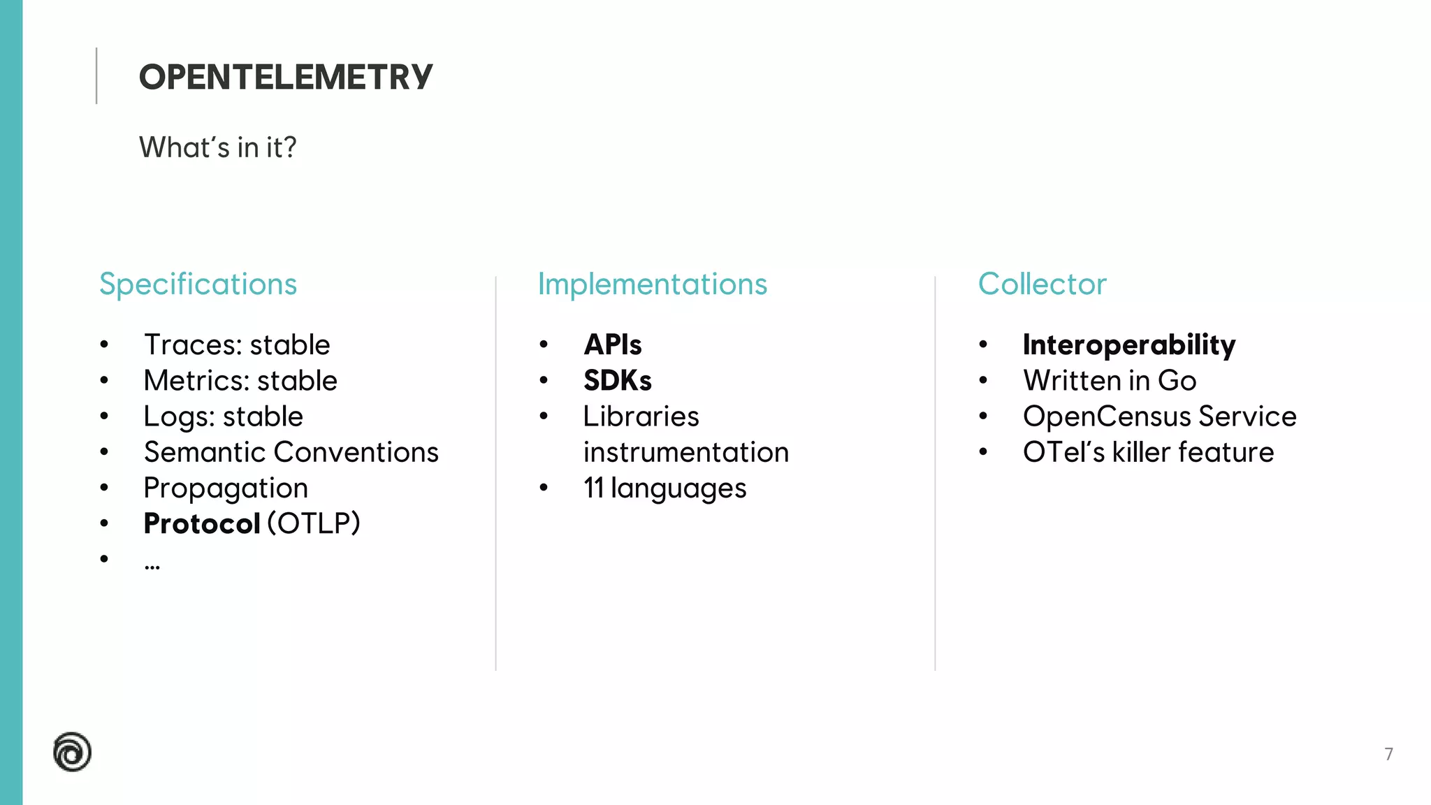 7
Specifications
• Traces: stable
• Metrics: stable
• Logs: stable
• Semantic Conventions
• Propagation
• Protocol (OTLP)
• …
Implementations
• APIs
• SDKs
• Libraries
instrumentation
• 11 languages
Collector
• Interoperability
• Written in Go
• OpenCensus Service
• OTel’s killer feature
What’s in it?
OPENTELEMETRY
 