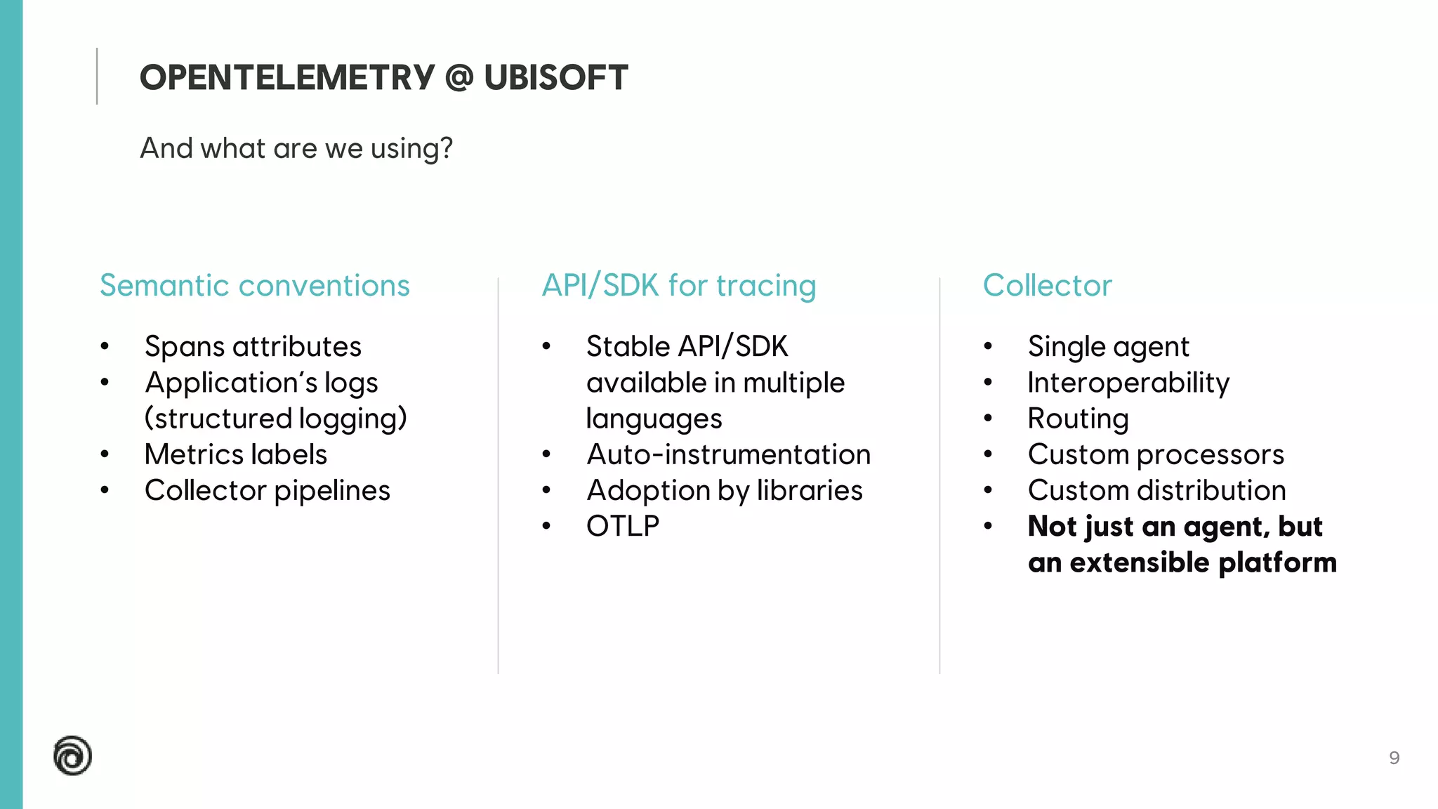 9
Semantic conventions
• Spans attributes
• Application’s logs
(structured logging)
• Metrics labels
• Collector pipelines
API/SDK for tracing
• Stable API/SDK
available in multiple
languages
• Auto-instrumentation
• Adoption by libraries
• OTLP
Collector
• Single agent
• Interoperability
• Routing
• Custom processors
• Custom distribution
• Not just an agent, but
an extensible platform
And what are we using?
OPENTELEMETRY @ UBISOFT
 