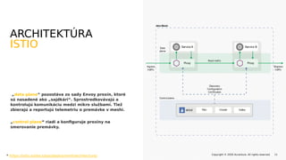 „data plane“ pozostáva zo sady Envoy proxín, ktoré
sú nasadené ako „sajdkári“. Sprostredkovávajú a
kontrolujú komunikáciu medzi mikro službami. Tiež
zbierajú a reportujú telemetriu o premávke v meshi.
„control plane“ riadi a konfiguruje proxiny na
smerovanie premávky.
Copyright © 2020 Accenture. All rights reserved. 11
ARCHITEKTÚRA
ISTIO
* https://istio.io/docs/ops/deployment/architecture/
 
