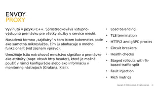 • Load balancing
• TLS termination
• HTTP/2 and gRPC proxies
• Circuit breakers
• Health checks
• Staged rollouts with %-
based traffic split
• Fault injection
• Rich metrics
12Copyright © 2020 Accenture. All rights reserved.
Vyvinutá v jazyku C++. Sprostredkováva vstupno-
výstupnú premávku pre všetky služby v service meshi.
Nasadená formou „sajdkáry“ v tom istom kubernetes pode
ako samotná mikroslužba, čím ju obohacuje o mnoho
funkcionalít (viď zoznam vpravo).
Umožňuje Istiu extrahovať množstvo signálov o premávke
ako atribúty (napr. obsah http header), ktoré je možné
použiť v rámci konfigurácie alebo ako informáciu v
monitoring nástrojoch (Grafana, Kiali).
ENVOY
PROXY
 