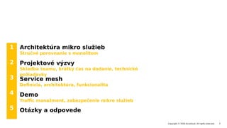 1
2
3
4
5
Copyright © 2020 Accenture. All rights reserved. 3
Architektúra mikro služieb
Stručné porovnanie s monolitom
Projektové výzvy
Skladba teamu, krátky čas na dodanie, technické
požiadavky
Service mesh
Definícia, architektúra, funkcionalita
Demo
Traffic manažment, zabezpečenie mikro služieb
Otázky a odpovede
 