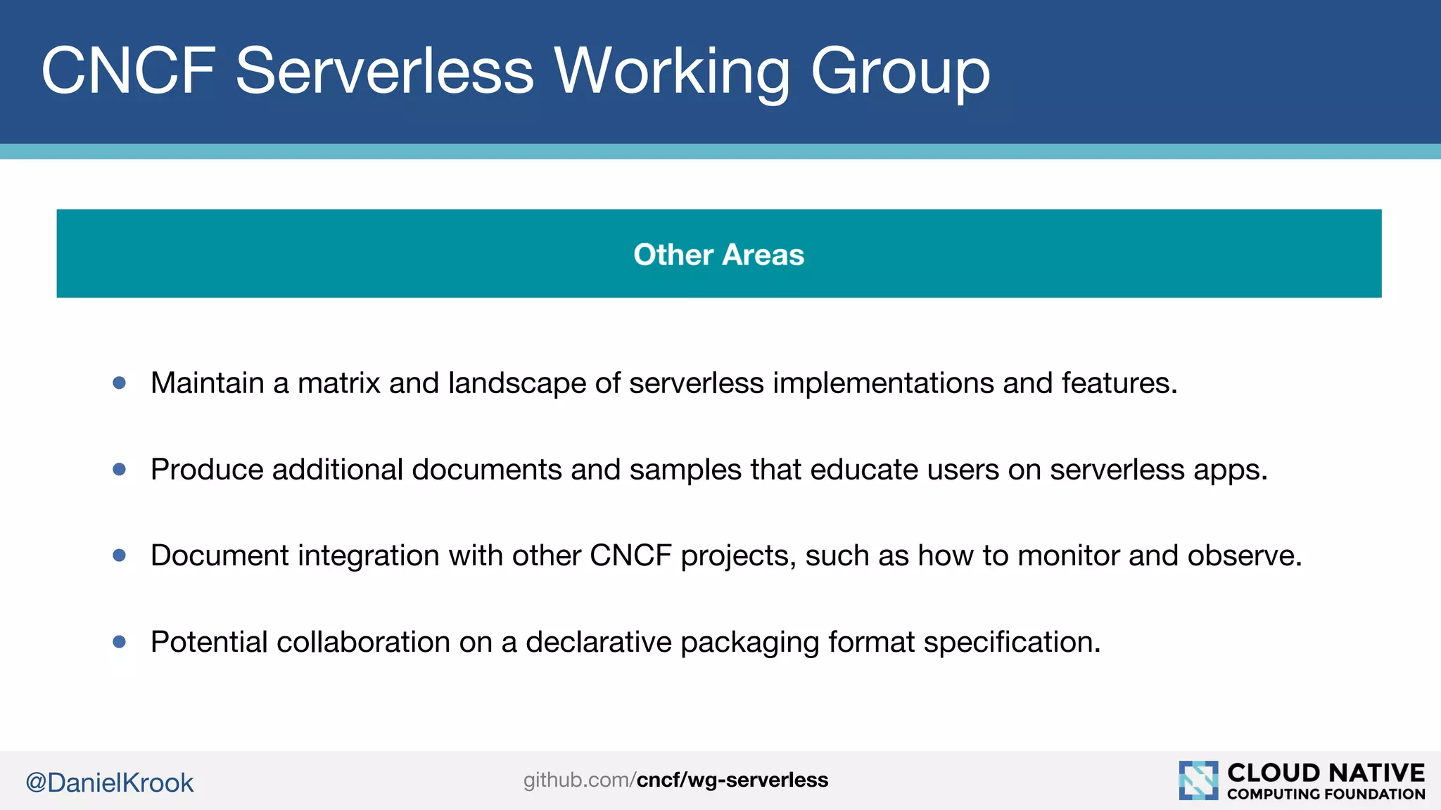 @DanielKrook
CNCF Serverless Working Group
● Maintain a matrix and landscape of serverless implementations and features.
● Produce additional documents and samples that educate users on serverless apps.
● Document integration with other CNCF projects, such as how to monitor and observe.
● Potential collaboration on a declarative packaging format specification.
github.com/cncf/wg-serverless
 