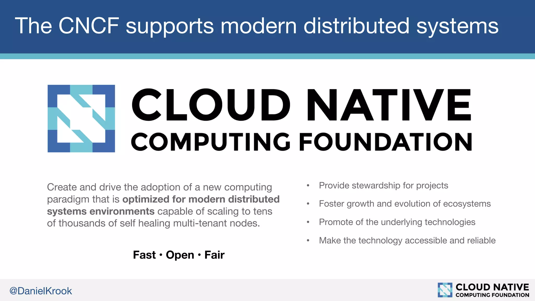 @DanielKrook
The CNCF supports modern distributed systems
Create and drive the adoption of a new computing
paradigm that is optimized for modern distributed
systems environments capable of scaling to tens
of thousands of self healing multi-tenant nodes.
• Provide stewardship for projects
• Foster growth and evolution of ecosystems
• Promote of the underlying technologies
• Make the technology accessible and reliable
Fast • Open • Fair
 