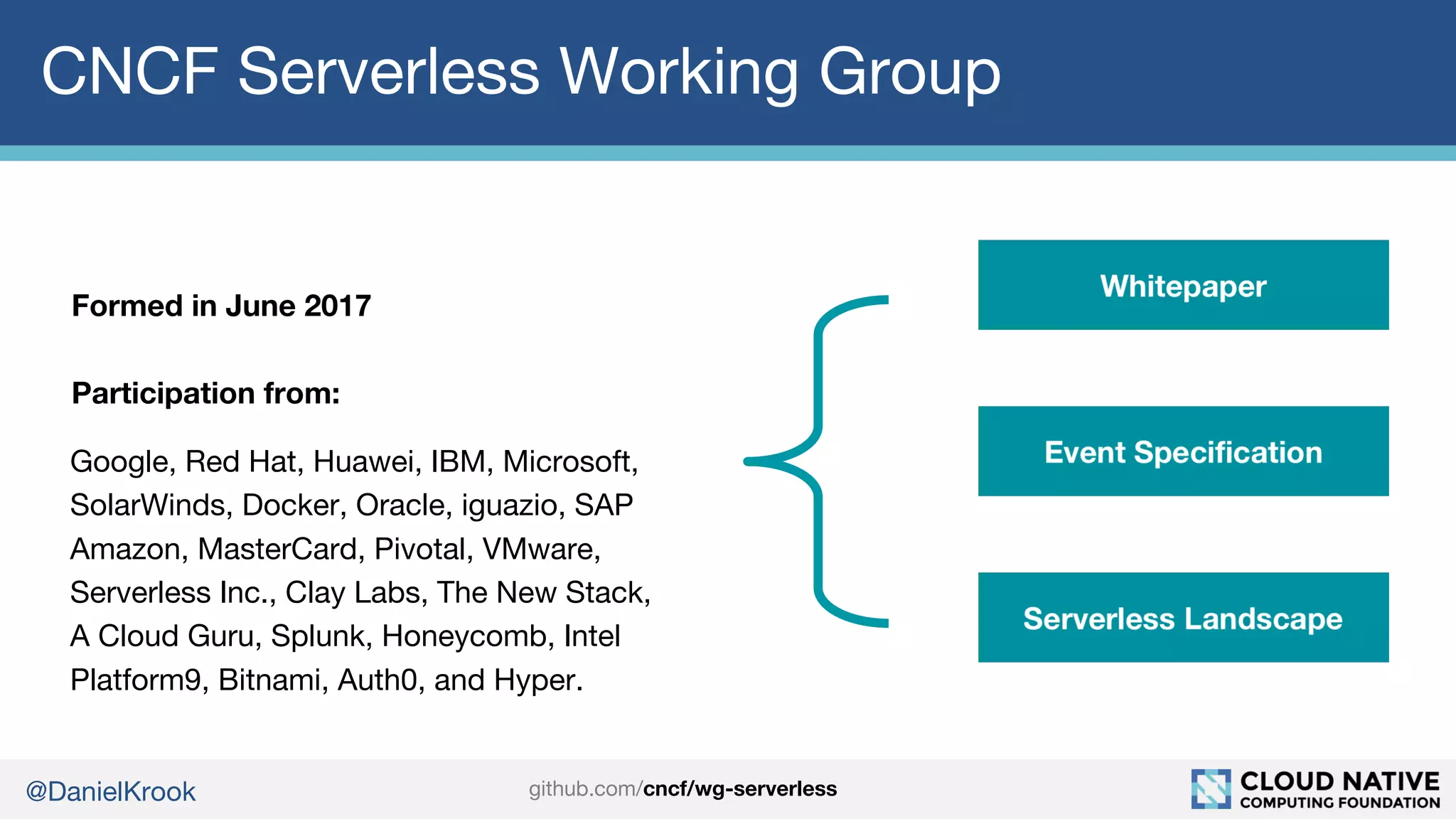 @DanielKrook
CNCF Serverless Working Group
Formed in June 2017
Participation from:
Google, Red Hat, Huawei, IBM, Microsoft,
SolarWinds, Docker, Oracle, iguazio, SAP
Amazon, MasterCard, Pivotal, VMware,
Serverless Inc., Clay Labs, The New Stack,
A Cloud Guru, Splunk, Honeycomb, Intel
Platform9, Bitnami, Auth0, and Hyper.
github.com/cncf/wg-serverless
 